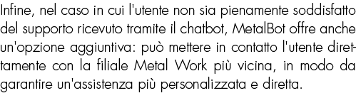 Infine, nel caso in cui l'utente non sia pienamente soddisfatto del supporto ricevuto tramite il chatbot, MetalBot of...